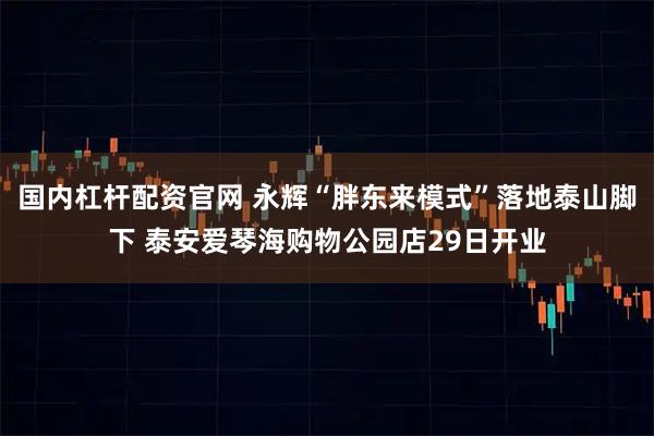 国内杠杆配资官网 永辉“胖东来模式”落地泰山脚下 泰安爱琴海购物公园店29日开业