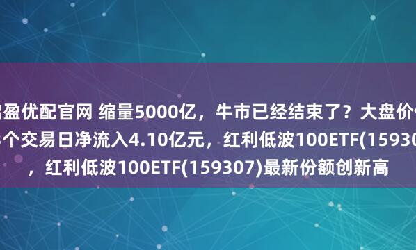 启盈优配官网 缩量5000亿，牛市已经结束了？大盘价值ETF(159391)近23个交易日净流入4.10亿元，红利低波100ETF(159307)最新份额创新高