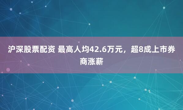 沪深股票配资 最高人均42.6万元，超8成上市券商涨薪