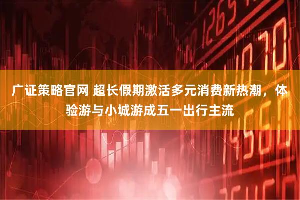 广证策略官网 超长假期激活多元消费新热潮，体验游与小城游成五一出行主流