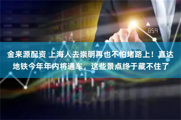 金来源配资 上海人去崇明再也不怕堵路上！直达地铁今年年内将通车，这些景点终于藏不住了