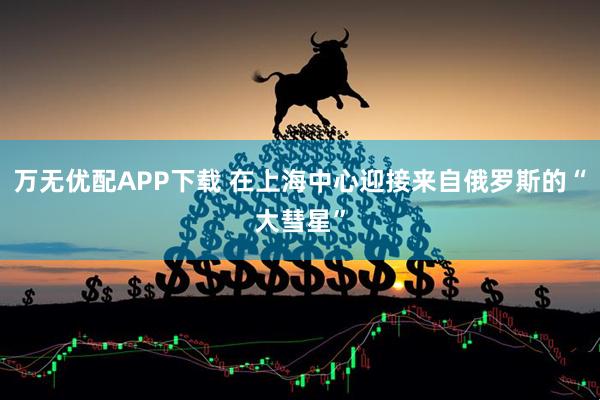 万无优配APP下载 在上海中心迎接来自俄罗斯的“大彗星”