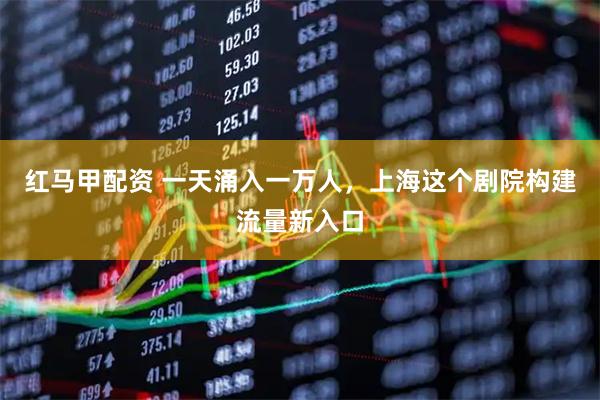 红马甲配资 一天涌入一万人，上海这个剧院构建流量新入口