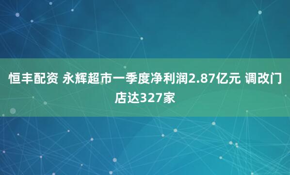 恒丰配资 永辉超市一季度净利润2.87亿元 调改门店达327家